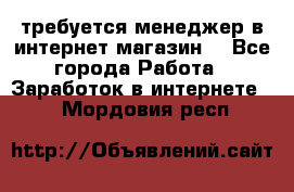 требуется менеджер в интернет магазин  - Все города Работа » Заработок в интернете   . Мордовия респ.